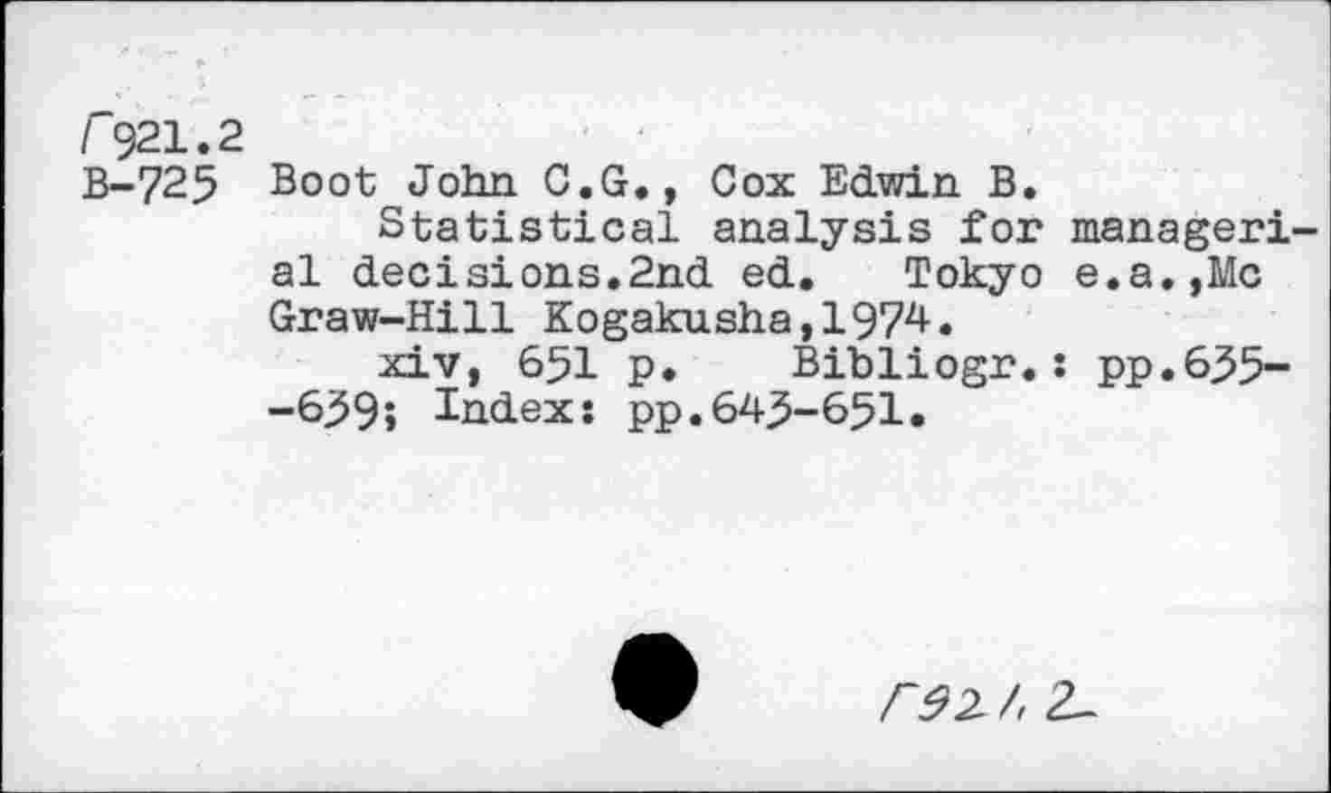 ﻿r921.2
B-725 Boot John C.G., Cox Edwin B.
Statistical analysis for managerial decisions.2nd ed. Tokyo e.a.,Mc Graw-Hill Kogakusha,1974.
xiv, 651 p. Bibliogr. : pp.635--6^9; Index: pp.643-651.
/“^2/, 2-